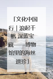 文化中国行｜浪起千帆 深蓝宝藏——博物馆里的海丝遗珍