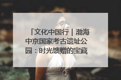 文化中国行｜渤海中京国家考古遗址公园：时光馈赠的宝藏 历史凝固的诗篇