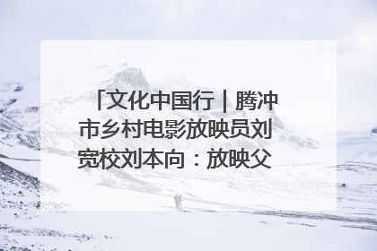 文化中国行｜腾冲市乡村电影放映员刘宽校刘本向：放映父子兵 接力光影梦