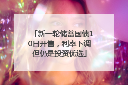 新一轮储蓄国债10日开售，利率下调但仍是投资优选