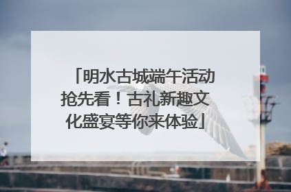 明水古城端午活动抢先看！古礼新趣文化盛宴等你来体验