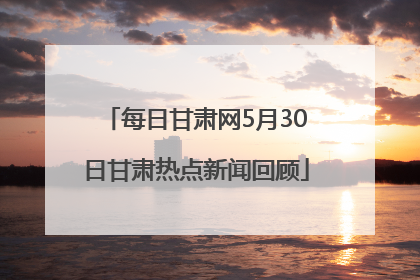 每日甘肃网5月30日甘肃热点新闻回顾