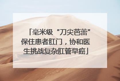 毫米级“刀尖芭蕾”保住患者肛门，协和医生挑战复杂肛管早癌