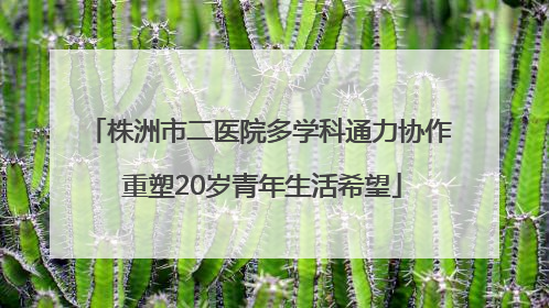 株洲市二医院多学科通力协作 重塑20岁青年生活希望