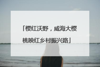樱红沃野，威海大樱桃映红乡村振兴路