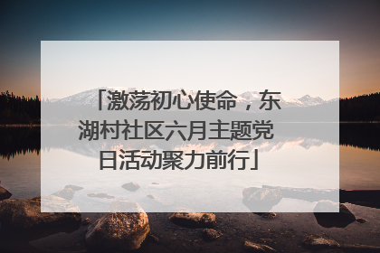 激荡初心使命，东湖村社区六月主题党日活动聚力前行