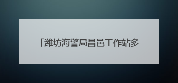 潍坊海警局昌邑工作站多措并举开展普法宣传活动
