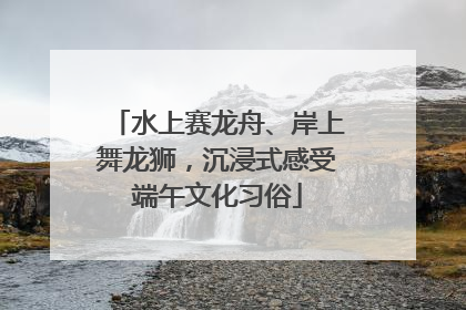 水上赛龙舟、岸上舞龙狮，沉浸式感受端午文化习俗