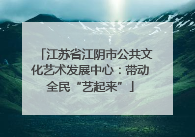 江苏省江阴市公共文化艺术发展中心：带动全民“艺起来”