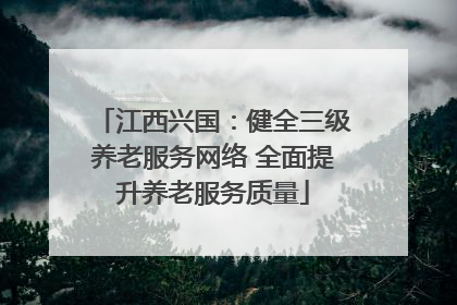 江西兴国：健全三级养老服务网络 全面提升养老服务质量