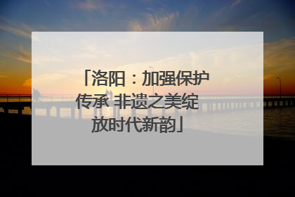 洛阳：加强保护传承 非遗之美绽放时代新韵