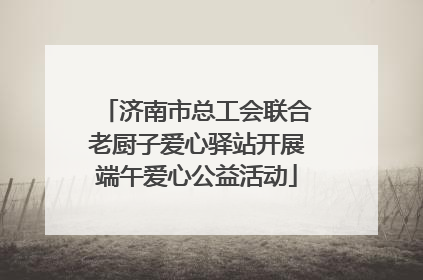 济南市总工会联合老厨子爱心驿站开展端午爱心公益活动