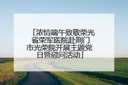 浓情端午致敬荣光 省荣军医院赴荆门市光荣院开展主题党日暨慰问活动