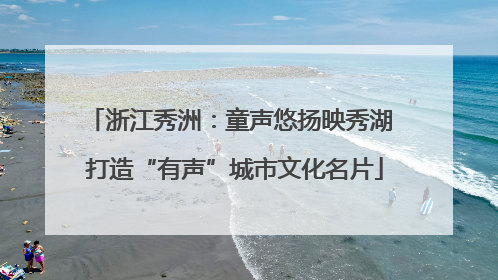 浙江秀洲：童声悠扬映秀湖 打造“有声”城市文化名片