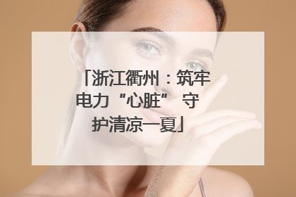 浙江衢州：筑牢电力“心脏” 守护清凉一夏