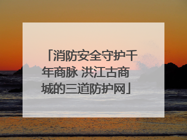 消防安全守护千年商脉 洪江古商城的三道防护网