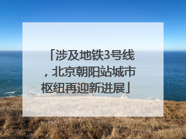 涉及地铁3号线，北京朝阳站城市枢纽再迎新进展