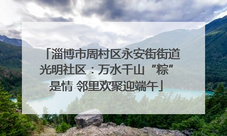 淄博市周村区永安街街道光明社区：万水千山“粽”是情 邻里欢聚迎端午