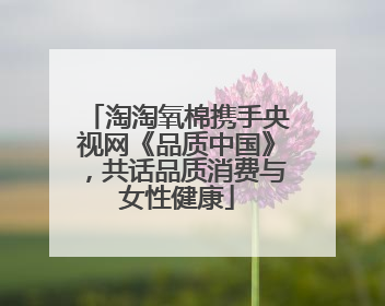 淘淘氧棉携手央视网《品质中国》，共话品质消费与女性健康