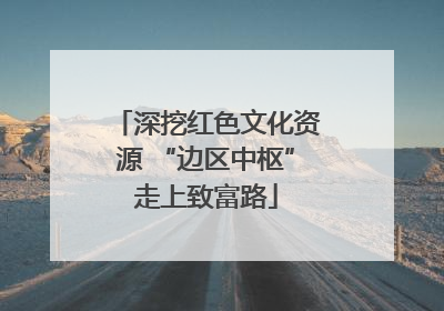 深挖红色文化资源 “边区中枢”走上致富路