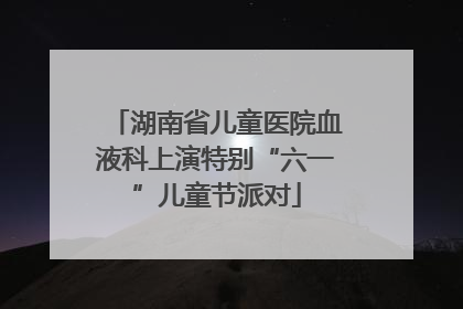 湖南省儿童医院血液科上演特别“六一”儿童节派对