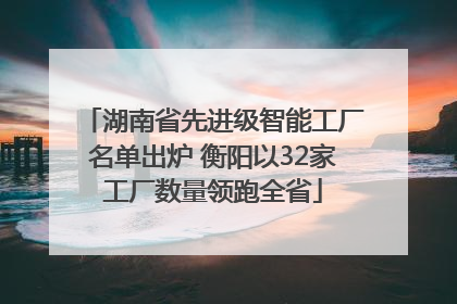 湖南省先进级智能工厂名单出炉 衡阳以32家工厂数量领跑全省