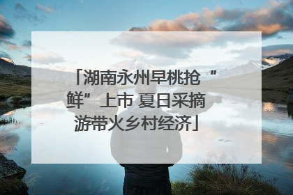 湖南永州早桃抢“鲜”上市 夏日采摘游带火乡村经济