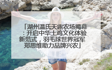 湖州温氏天露农场揭幕：开启中华土鸡文化体验新范式，羽毛球世界冠军郑思维助力品牌兴农
