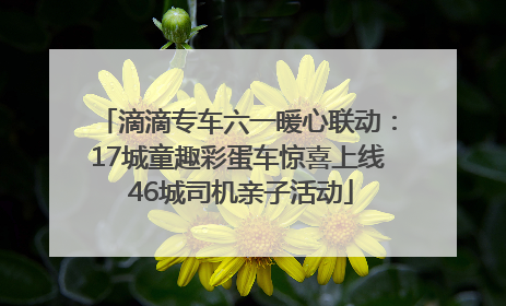 滴滴专车六一暖心联动：17城童趣彩蛋车惊喜上线 46城司机亲子活动