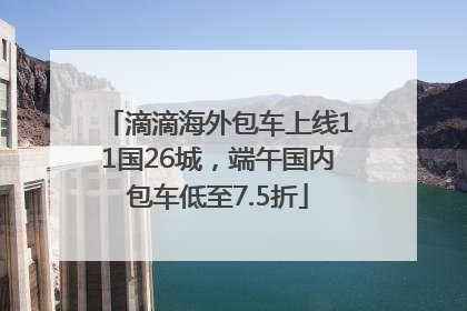滴滴海外包车上线11国26城，端午国内包车低至7.5折