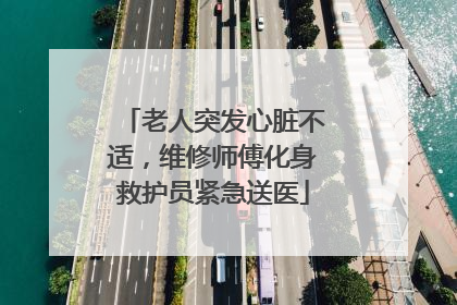老人突发心脏不适，维修师傅化身救护员紧急送医