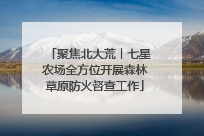 聚焦北大荒丨七星农场全方位开展森林草原防火督查工作