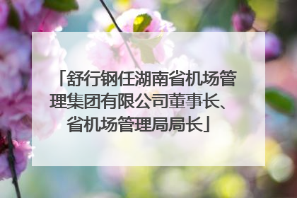 舒行钢任湖南省机场管理集团有限公司董事长、省机场管理局局长
