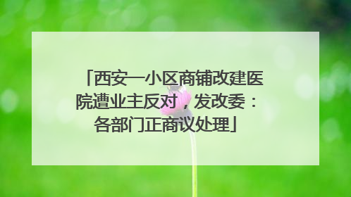 西安一小区商铺改建医院遭业主反对，发改委：各部门正商议处理
