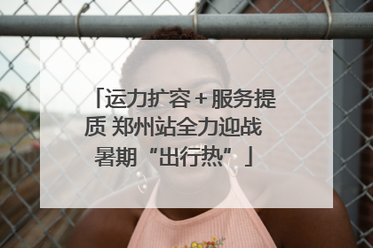 运力扩容＋服务提质 郑州站全力迎战暑期“出行热”
