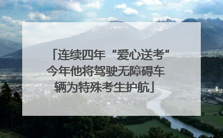 连续四年“爱心送考” 今年他将驾驶无障碍车辆为特殊考生护航