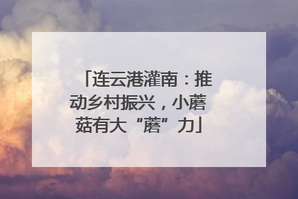 连云港灌南：推动乡村振兴，小蘑菇有大“蘑”力