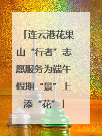 连云港花果山“行者”志愿服务为端午假期“景”上添“花”