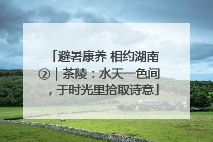 避暑康养 相约湖南②｜茶陵：水天一色间，于时光里拾取诗意