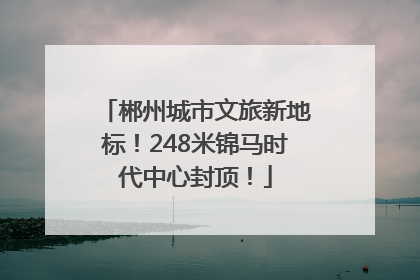 郴州城市文旅新地标！248米锦马时代中心封顶！