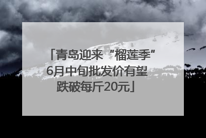 青岛迎来“榴莲季” 6月中旬批发价有望跌破每斤20元