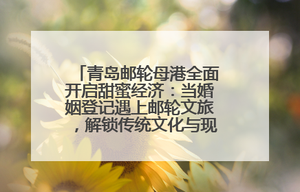 青岛邮轮母港全面开启甜蜜经济：当婚姻登记遇上邮轮文旅，解锁传统文化与现代浪漫的双重密码