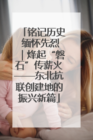 铭记历史 缅怀先烈｜烽起“磐石”传薪火——东北抗联创建地的振兴新篇
