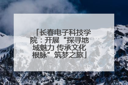 长春电子科技学院：开展“探寻地域魅力 传承文化根脉”筑梦之旅