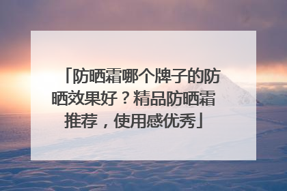 防晒霜哪个牌子的防晒效果好？精品防晒霜推荐，使用感优秀