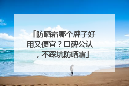 防晒霜哪个牌子好用又便宜？口碑公认，不踩坑防晒霜