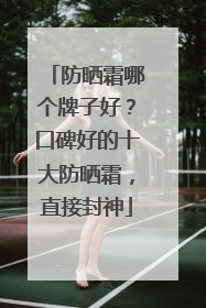 防晒霜哪个牌子好？口碑好的十大防晒霜，直接封神