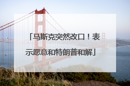 马斯克突然改口！表示愿意和特朗普和解