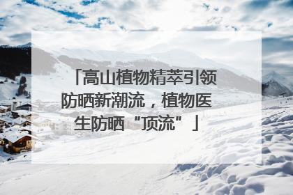 高山植物精萃引领防晒新潮流，植物医生防晒“顶流”