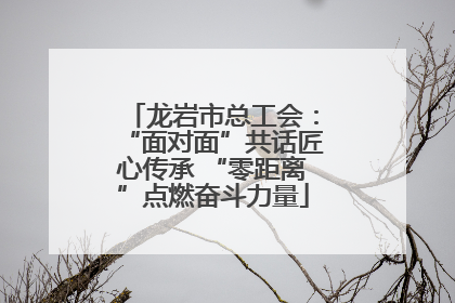 龙岩市总工会：“面对面”共话匠心传承 “零距离”点燃奋斗力量